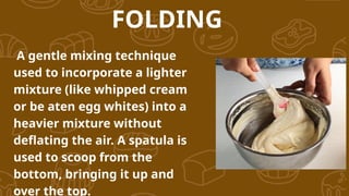 FOLDING
A gentle mixing technique
used to incorporate a lighter
mixture (like whipped cream
or be aten egg whites) into a
heavier mixture without
deflating the air. A spatula is
used to scoop from the
bottom, bringing it up and
over the top.
 