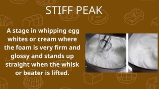STIFF PEAK
A stage in whipping egg
whites or cream where
the foam is very firm and
glossy and stands up
straight when the whisk
or beater is lifted.
 