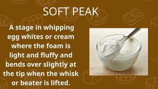 SOFT PEAK
A stage in whipping
egg whites or cream
where the foam is
light and fluffy and
bends over slightly at
the tip when the whisk
or beater is lifted.
 