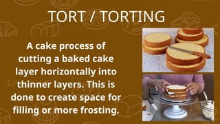 TORT / TORTING
A cake process of
cutting a baked cake
layer horizontally into
thinner layers. This is
done to create space for
filling or more frosting.
 