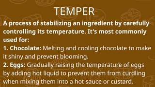 TEMPER
A process of stabilizing an ingredient by carefully
controlling its temperature. It's most commonly
used for:
1. Chocolate: Melting and cooling chocolate to make
it shiny and prevent blooming.
2. Eggs: Gradually raising the temperature of eggs
by adding hot liquid to prevent them from curdling
when mixing them into a hot sauce or custard.
 