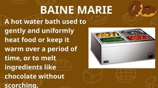 A hot water bath used to
gently and uniformly
heat food or keep it
warm over a period of
time, or to melt
ingredients like
chocolate without
scorching.
BAINE MARIE
 