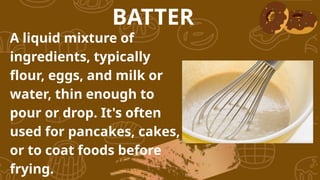A liquid mixture of
ingredients, typically
flour, eggs, and milk or
water, thin enough to
pour or drop. It's often
used for pancakes, cakes,
or to coat foods before
frying.
BATTER
 