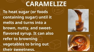 To heat sugar (or foods
containing sugar) until it
melts and turns into a
brown, nutty, and sweet-
flavored syrup. It can also
refer to browning
vegetables to bring out
their sweetness.
CARAMELIZE
 