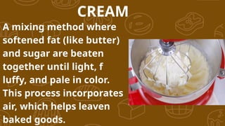 CREAM
A mixing method where
softened fat (like butter)
and sugar are beaten
together until light, f
luffy, and pale in color.
This process incorporates
air, which helps leaven
baked goods.
 