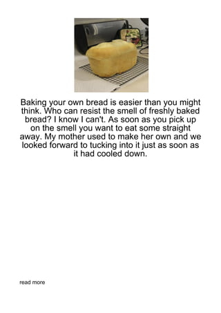 Baking your own bread is easier than you might
think. Who can resist the smell of freshly baked
 bread? I know I can't. As soon as you pick up
   on the smell you want to eat some straight
away. My mother used to make her own and we
looked forward to tucking into it just as soon as
             it had cooled down.




read more
 