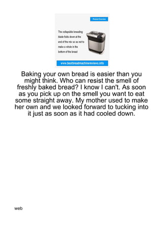 Baking your own bread is easier than you
    might think. Who can resist the smell of
 freshly baked bread? I know I can't. As soon
  as you pick up on the smell you want to eat
some straight away. My mother used to make
her own and we looked forward to tucking into
     it just as soon as it had cooled down.




web
 