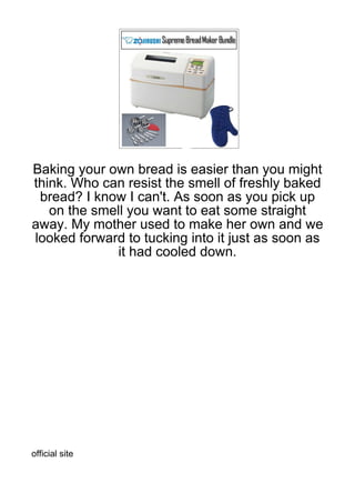 Baking your own bread is easier than you might
think. Who can resist the smell of freshly baked
 bread? I know I can't. As soon as you pick up
   on the smell you want to eat some straight
away. My mother used to make her own and we
looked forward to tucking into it just as soon as
             it had cooled down.




official site
 