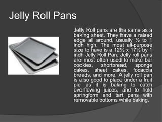 Jelly Roll Pans
              Jelly Roll pans are the same as a
              baking sheet. They have a raised
              edge all around, usually ½ to 1
              inch high. The most all-purpose
              size to have is a 12½ x 17½ by 1
              inch Jelly Roll Pan. Jelly roll pans
              are most often used to make bar
              cookies,     shortbread,    sponge
              cakes, sheet cakes, focaccia
              breads, and more. A jelly roll pan
              is also good to place under a fruit
              pie as it is baking to catch
              overflowing juices, and to hold
              springform and tart pans with
              removable bottoms while baking.
 