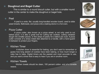    Doughnut and Bagel Cutter
          This is similar to a round biscuit cutter, but with a smaller round
    cutter in the center to make the doughnut or bagel hole.

       Peel
              A peel is a wide, flat, usually long-handled wooden board, used to slide
        yeast breads, flatbreads, and pizza onto a baking stone in a hot oven.


       Pizza Cutter
               A pizza cutter, also known as a pizza wheel, is not only used to cut
        baked pizza, it is also a great tool for cutting bar cookies, cutting unbaked
        dough into smaller pieces, or thin strips of pastry for a lattice pie crust. A pizza
        cutter consists of a sharp metal disk attached to a handle, with a hand guard
        in-between to protect your fingers.


         Kitchen Timer
                A kitchen timer is essential for baking, you don’t want to remember or
          guess how long abatch of cookies have been baking, or how much longer a
          cake has to bake. Digital timers are the easiest and most accurate to use,
          and you want a timer that is easy to hear if you are in another room.

         Kitchen Towels
               Kitchen towels should be clean, 100 percent cotton, and of a durable
          weave.
 