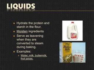 LIQUIDS
 Hydrate the protein and
starch in the flour.
 Moisten ingredients
 Serve as leavening
when they are
converted to steam
during baking.
 Examples:
 Water, milk, buttermilk,
fruit juices.
 