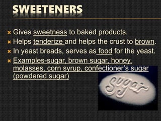 SWEETENERS
 Gives sweetness to baked products.
 Helps tenderize and helps the crust to brown.
 In yeast breads, serves as food for the yeast.
 Examples-sugar, brown sugar, honey,
molasses, corn syrup, confectioner’s sugar
(powdered sugar)
 