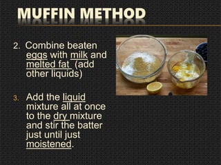 MUFFIN METHOD
2. Combine beaten
eggs with milk and
melted fat (add
other liquids)
3. Add the liquid
mixture all at once
to the dry mixture
and stir the batter
just until just
moistened.
 