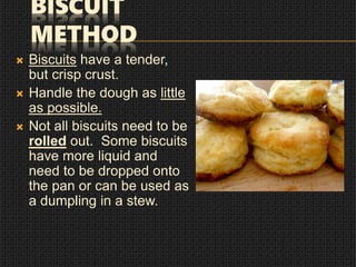 BISCUIT
METHOD
 Biscuits have a tender,
but crisp crust.
 Handle the dough as little
as possible.
 Not all biscuits need to be
rolled out. Some biscuits
have more liquid and
need to be dropped onto
the pan or can be used as
a dumpling in a stew.
 