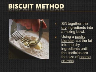 BISCUIT METHOD
1. Sift together the
dry ingredients into
a mixing bowl.
2. Using a pastry
blender, cut the fat
into the dry
ingredients until
the particles are
the size of coarse
crumbs.
 