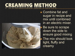 CREAMING METHOD
 Combine fat and
sugar in recipe and
mix until combined
in an electric mixer.
 Be sure to scrape
down the side to
ensure good mixing
 The mix should look
light, fluffy and
creamy
 