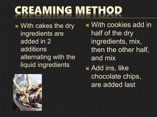 CREAMING METHOD
 With cakes the dry
ingredients are
added in 2
additions
alternating with the
liquid ingredients
 With cookies add in
half of the dry
ingredients, mix,
then the other half,
and mix
 Add ins, like
chocolate chips,
are added last
 