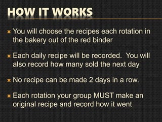 HOW IT WORKS
 You will choose the recipes each rotation in
the bakery out of the red binder
 Each daily recipe will be recorded. You will
also record how many sold the next day
 No recipe can be made 2 days in a row.
 Each rotation your group MUST make an
original recipe and record how it went
 