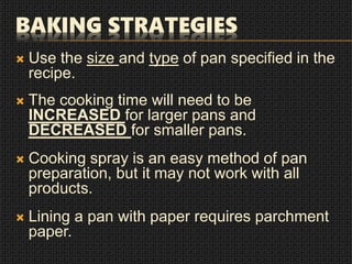 BAKING STRATEGIES
 Use the size and type of pan specified in the
recipe.
 The cooking time will need to be
INCREASED for larger pans and
DECREASED for smaller pans.
 Cooking spray is an easy method of pan
preparation, but it may not work with all
products.
 Lining a pan with paper requires parchment
paper.
 