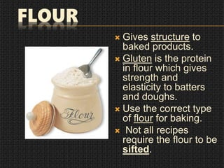 FLOUR
 Gives structure to
baked products.
 Gluten is the protein
in flour which gives
strength and
elasticity to batters
and doughs.
 Use the correct type
of flour for baking.
 Not all recipes
require the flour to be
sifted.
 