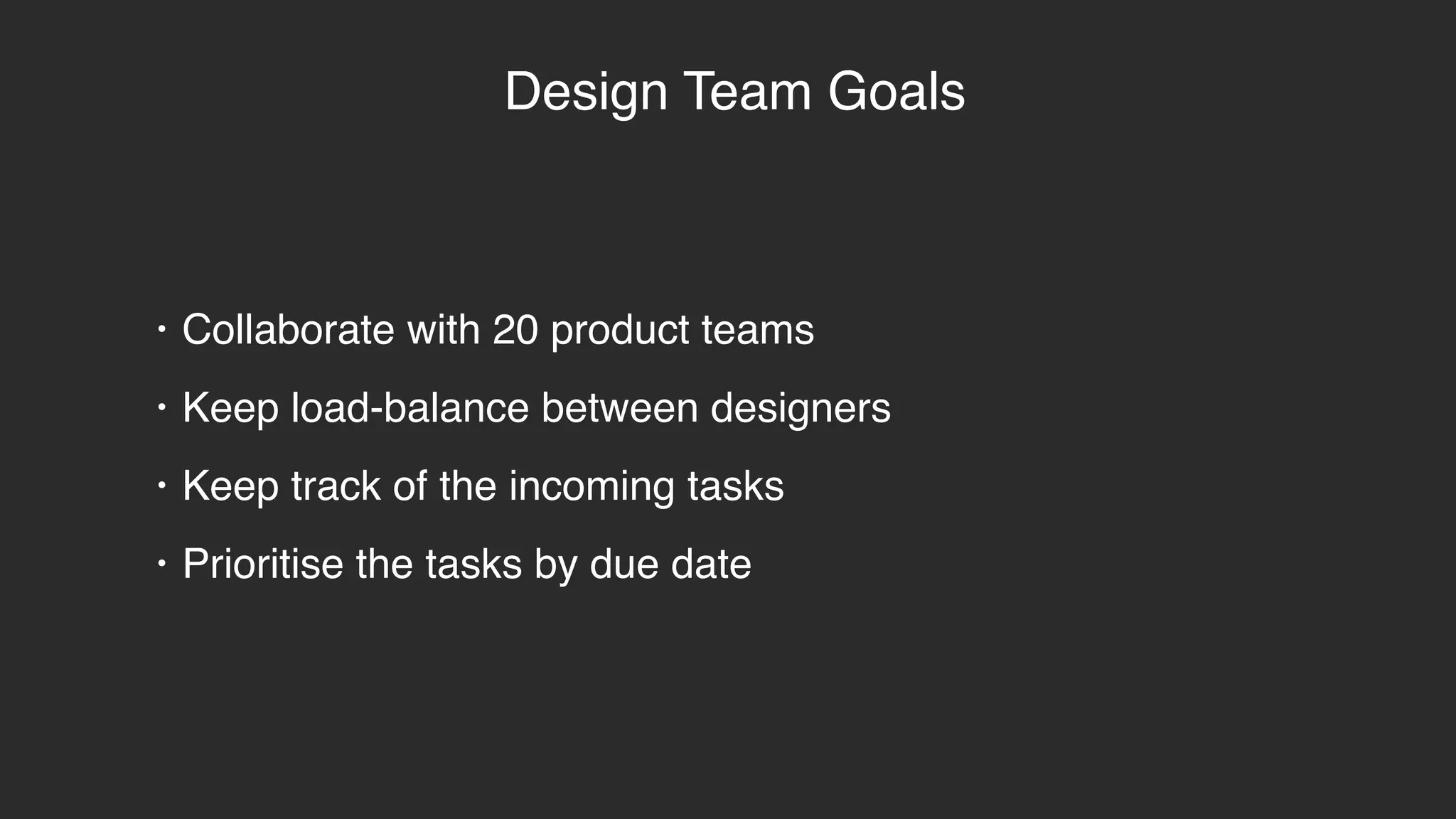 Design Team Goals
• Collaborate with 20 product teams
• Keep load-balance between designers
• Keep track of the incoming tasks
• Prioritise the tasks by due date