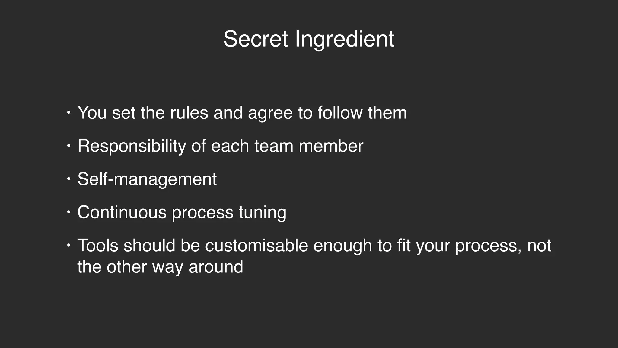 Secret Ingredient
• You set the rules and agree to follow them
• Responsibility of each team member
• Self-management
• Continuous process tuning
• Tools should be customisable enough to fit your process, not
the other way around