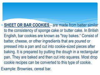 SHEET OR BAR COOKIES - are made from batter similar
to the consistency of sponge cake or butter cake. In British
English, bar cookies are known as "tray bakes.“ Consist of
batter, cheese, or other ingredients that are poured or
pressed into a pan and cut into cookie-sized pieces after
baking. It is prepared by putting the dough in a rectangular
pan. They are baked and then cut into squares. Most drop
cookie recipes can be converted to this type of cookie.
Example: Brownies, cereal bar.
 