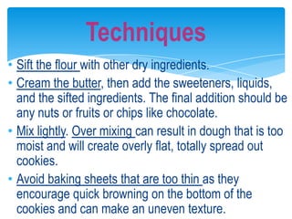 • Sift the flour with other dry ingredients.
• Cream the butter, then add the sweeteners, liquids,
and the sifted ingredients. The final addition should be
any nuts or fruits or chips like chocolate.
• Mix lightly. Over mixing can result in dough that is too
moist and will create overly flat, totally spread out
cookies.
• Avoid baking sheets that are too thin as they
encourage quick browning on the bottom of the
cookies and can make an uneven texture.
Techniques
 