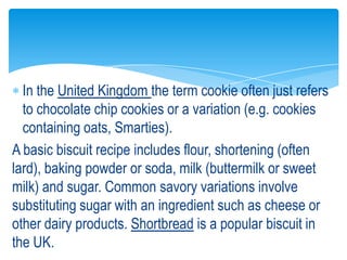 In the United Kingdom the term cookie often just refers
to chocolate chip cookies or a variation (e.g. cookies
containing oats, Smarties).
A basic biscuit recipe includes flour, shortening (often
lard), baking powder or soda, milk (buttermilk or sweet
milk) and sugar. Common savory variations involve
substituting sugar with an ingredient such as cheese or
other dairy products. Shortbread is a popular biscuit in
the UK.
 