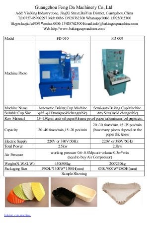 Guangzhou Feng Da Machinery Co.,Ltd
Add: YinXing Industry zone, JingXi Street,BaiYun District, Guangzhou,China
Tel:0757-85902297 Mob:0086 13928762300 Whatsapp:0086 13928762300
Skype:luojiafu1989 Wechat:0086 13928762300 Email:info@bakingcupmachine.com
Web:http://www.bakingcupmachine.com/
Model FD-010 FD-009
Machine Photo
Machine Name Automatic Baking Cup Machine Semi-auto Baking Cup Machine
Suitable Cup Size φ55~φ130mm(mold changeable) Any Size(mold changeable)
Raw Material 15~150gsm anti-oil paper(Grease proof paper),aluminum foil paper,etc.
Capacity 20~40 times/min,15~20 pcs/min
20~30 times/min,15~35 pcs/min
(how many pieces depend on the
paper thickness
Electric Supply 220V or 380V/50Hz 220V or 380V/50Hz
Total Power 2.5kw 2.5kw
Air Pressure
working pressure 0.6~0.8Mpa air volume 0.3m³/min
(need to buy Air Compressor)
Weight(N.W./G.W.) 450/500kg 200/250kg
Packaging Size 1900L*1300W*1500H(mm) 850L*600W*1800H(mm)
Sample Showing
baking cup machine
 
