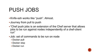Knife-ssh works like “push”. Almost.
Journey from pull to push
“Chef push jobs is an extension of the Chef server that allows
jobs to be run against nodes independently of a chef-client
run”
Job: set of commands to be run on node
 Docker pull
 Docker stop
 Docker run
 