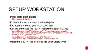  Install knife push plugin
 Gem install knife-jobs
 Knife cookbook site download push-jobs
 Extract and save to your cookbook path
 Edit the attributes file (push-jobs/attributes/default.rb)
 default['push_jobs']['package_url'] = 'https://opscode-private-
chef.s3.amazonaws.com/ubuntu/12.04/x86_64/opscode-push-jobs-
client_1.1.5-1_amd64.deb'
 default['push_jobs']['package_checksum'] =
'd659c06c72397ed2bc6cd88488349857f1958538‘
 Upload the push-jobs cookbook to your ChefServer
 