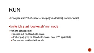  knife job start ‘chef-client –r recipe[run-docker]’ <node-name>
knife job start ‘docker.sh’ my_node
Where docker.sh:
 Docker pull muktaa/hello-scala
 docker ps | grep muktaa/hello-scala| awk -F" " '{print $1}‘
 Docker run muktaa/hello-scala
 