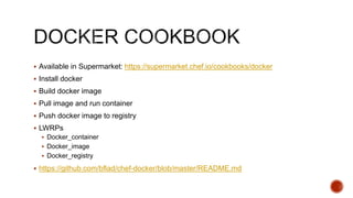  Available in Supermarket: https://supermarket.chef.io/cookbooks/docker
 Install docker
 Build docker image
 Pull image and run container
 Push docker image to registry
 LWRPs
 Docker_container
 Docker_image
 Docker_registry
 https://github.com/bflad/chef-docker/blob/master/README.md
 