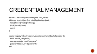 secret = Chef::EncryptedDataBagItem.load_secret
@docker_cred = Chef::EncryptedDataBagItem.load(
node['docker']['creds']['databag'],
node['docker']['user'],
secret
)
docker_registry ‘https://registry.hub.docker.com/u/muktaa/hello-scala/’ do
email docker_cred['email']
username docker_cred['username']
password docker_cred['password']
end
 