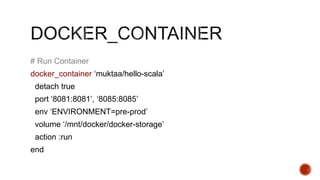 # Run Container
docker_container ‘muktaa/hello-scala’
detach true
port ‘8081:8081’, ‘8085:8085’
env ‘ENVIRONMENT=pre-prod’
volume ‘/mnt/docker/docker-storage’
action :run
end
 