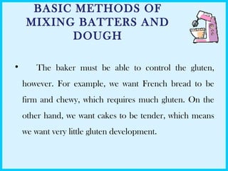 BASIC METHODS OF
MIXING BATTERS AND
DOUGH
• The baker must be able to control the gluten,
however. For example, we want French bread to be
firm and chewy, which requires much gluten. On the
other hand, we want cakes to be tender, which means
we want very little gluten development.
 