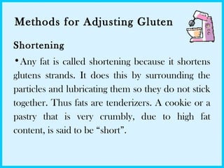 Methods for Adjusting Gluten
Shortening
•Any fat is called shortening because it shortens
glutens strands. It does this by surrounding the
particles and lubricating them so they do not stick
together. Thus fats are tenderizers. A cookie or a
pastry that is very crumbly, due to high fat
content, is said to be “short”.
 