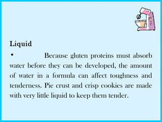 Liquid
• Because gluten proteins must absorb
water before they can be developed, the amount
of water in a formula can affect toughness and
tenderness. Pie crust and crisp cookies are made
with very little liquid to keep them tender.
 