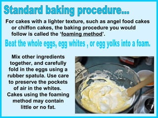 Mix other ingredients
together, and carefully
fold in the eggs using a
rubber spatula. Use care
to preserve the pockets
of air in the whites.
Cakes using the foaming
method may contain
little or no fat.
For cakes with a lighter texture, such as angel food cakes
or chiffon cakes, the baking procedure you would
follow is called the ‘foaming method’.
 