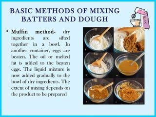 BASIC METHODS OF MIXING
BATTERS AND DOUGH
• Muffin method- dry
ingredients are sifted
together in a bowl. In
another container, eggs are
beaten. The oil or melted
fat is added to the beaten
eggs. The liquid mixture is
now added gradually to the
bowl of dry ingredients. The
extent of mixing depends on
the product to be prepared
 