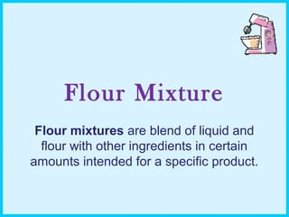 Flour Mixture
Flour mixtures are blend of liquid and
flour with other ingredients in certain
amounts intended for a specific product.
 