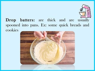 Drop batters: are thick and are usually
spooned into pans. Ex: some quick breads and
cookies
 