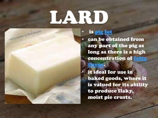 LARD
• is pig fat
• can be obtained from
any part of the pig as
long as there is a high
concentration of fatty
tissue.
• it ideal for use in
baked goods, where it
is valued for its ability
to produce flaky,
moist pie crusts.