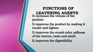 FUNCTIONS OF
LEAVENING AGENTS :
 It increases the volume of the
product.
 It improves the product by making it
tender and lighter.
 It improves the crumb color, softness
of the texture, taste and smell.
 It improves the digestibility
 