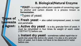 Types of
Leavenin
g Agent:
•YEAST- is a single-celled plant capable of converting sugar
to alcohol and carbon dioxide in a process known as
Fermentation.
•Types of yeast:
1. Fresh yeast - also called compressed yeast, is moist
and perishable.
2. Active dry yeast - is a dry, granular form of yeast. It
must be rehydrated in four times its weight of warm water
(105°F/41°C) before use.
3. Instant dry yeast - sometimes called rapid-rise or
quick-rise yeast like active dry yeast, it is also a dry granular
form of yeast, but it does not have to be dissolved in water
before use.
B. Biological/Natural Enzyme
 