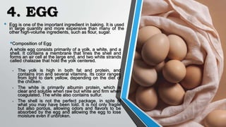 4. EGG
• Egg is one of the important ingredient in baking. It is used
in large quantity and more expensive than many of the
other high-volume ingredients, such as flour, sugar.
•Composition of Egg
A whole egg consists primarily of a yolk, a white, and a
shell. It contains a membrane that lines the shell and
forms an air cell at the large end, and two white strands
called chalazae that hold the yolk centered.
• The yolk is high in both fat and protein, and
contains iron and several vitamins. Its color ranges
from light to dark yellow, depending on the diet of
the chicken.
• The white is primarily albumin protein, which is
clear and soluble when raw but white and firm when
coagulated. The white also contains sulfur.
• The shell is not the perfect package, in spite of
what you may have been told. It is not only fragile
but also porous, allowing odors and flavors to be
absorbed by the egg and allowing the egg to lose
moisture even if unbroken.
 