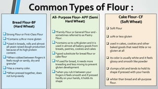 CommonTypes of Flour :
Bread Flour-BF
(Hard Wheat)
Strong Flour or First-Class Flour
*Contains 12% or more gluten
*Used in breads, rolls and almost
all yeast-raised dough production
because of its high protein
content.
*When rubbed between fingers it
feels rough or sandy, dry and
granular
*Has a creamy color.
*When pressed together, does
not lump easily.
All- Purpose Flour- APF (Semi
Hard Wheat)
*Family Flour or General Flour and -
sometimes referred to as Pastry
Flour.
*contains 10 to 12% gluten and it is
used in almost all bakery goods from
breads, pastries, cookies and cakes
*good substitute for bread flour or
cake flour
*if used for bread, it needs more
kneading and less mixing to prevent
gluten development
*when you rub it between your
fingers it feels smooth and if pressed
hardly on your hands, it holds its
shape
Cake Flour- CF
(Soft Wheat)
 Soft Flour
 10% or less gluten
 used in cakes, cookies and other
baked goods that need little or no
gluten at all
 its color is usually white and it feels
glossy and smooth like powder
 clumps a bit and tends to hold its
shape if pressed with your hands
 whiter than bread and all-purpose
flour.
 