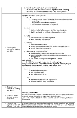 2. What do you think are the basic ingredients in baking?
LITERACY: Basic – the simplest and most important parts of something.
3. Do you think we can baked breads withoutflour? How aboutsugar? Why?
3. Discussing new
concepts and practicing
new skills #1
Identify the seven basic baking ingredients:
1. FLOUR
 a powdery substance produced by finely grinding grain through a process
called milling.
 Provides the structure of the baked product.
 Basically the main ingredients ofbaked products.
2. LIQUIDS
 are important for hydrating protein, starch and leavening agents.
 Liquids contribute to the moistness and texture of the products.
3. FATS
 Adds richness and flavor to baked product
 Helps keep baked producttender
4. SUGARS
 It adds flavor and sweetness.
 Is responsible for the attractive golden brown color ofbaked products.
 It helps baked productremain tender
5. LEAVENER OR LEAVENING AGENT
 a substance that is used in baking to make the productrise.
 are responsible for the production and incorporation ofgases during the
baking process.
 Two types ofleavening agent: Biological and Chemical
ICON: Science
BIOLOGICAL – relating to biology or to life and living things.
Example is yeast that when incorporated with other ingredients like sugar, they will
produce carbon dioxide which will cause the baked product to rise.
6. EGGS
 Hold baked producttogether
 Add flavor and richness
 Add tenderness and texture
7. SALT
 enhances the sweetness ofthe baked products
 stimulate taste buds to taste other flavors.
4. Discussing new
concepts and practicing
new skills #2
5. Developing Mastery
(Leads to Formative
Assessment)
“PLEASE COMPLETE ME”
To continue the second activity each group will be instructed to putthe function of the different
ingredients that has been used in the baked productassigned to them.
Using a meta cards, the students will write the function of each ingredients and postthe same
in their output
6. Finding practical
applications ofconcepts
and skills in daily living
In preparing baked products especially when itis for your family’s consumption. We can adjust
the measurementofeach ingredientin consideration with who will eat our product. We should
consider the health issues ifany of the consumer ofthe product.
 