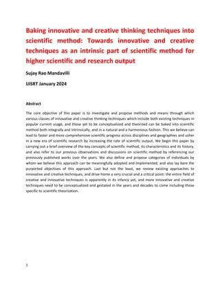 1
Baking innovative and creative thinking techniques into
scientific method: Towards innovative and creative
techniques as an intrinsic part of scientific method for
higher scientific and research output
Sujay Rao Mandavilli
IJISRT January 2024
Abstract
The core objective of this paper is to investigate and propose methods and means through which
various classes of innovative and creative thinking techniques which include both existing techniques in
popular current usage, and those yet to be conceptualized and theorized can be baked into scientific
method both integrally and intrinsically, and in a natural and a harmonious fashion. This we believe can
lead to faster and more comprehensive scientific progress across disciplines and geographies and usher
in a new era of scientific research by increasing the rate of scientific output. We begin this paper by
carrying out a brief overview of the key concepts of scientific method, its characteristics and its history,
and also refer to our previous observations and discussions on scientific method by referencing our
previously published works over the years. We also define and propose categories of individuals by
whom we believe this approach can be meaningfully adopted and implemented, and also lay bare the
purported objectives of this approach. Last but not the least, we review existing approaches to
innovative and creative techniques, and drive home a very crucial and a critical point: the entire field of
creative and innovative techniques is apparently in its infancy yet, and more innovative and creative
techniques need to be conceptualized and gestated in the years and decades to come including those
specific to scientific theorization.
 